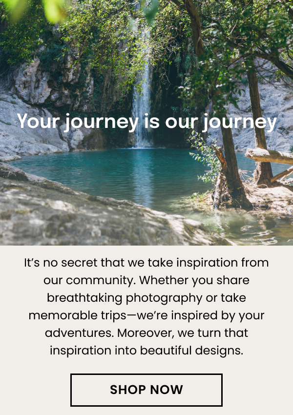 Your journey is our journey. It's no secret that we take inspiration from our community. Whether you share breathtaking photography or take memorable trips—we're inspired by your adventures. Moreover, we turn that inspiration into beautiful designs.