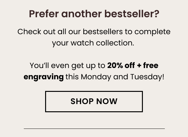 Prefer another bestseller? Check out all our bestsellers to complete your watch collection. You'll even get up to 20% off + free engraving this Monday and Tuesday!