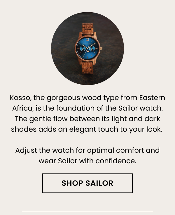 Kosso, the gorgeous wood type from Eastern Africa, is the foundation of the Sailor watch. The gentle flow between its light and dark shades adds an elegant touch to your look. Adjust the watch for optimal comfort and wear Sailor with confidence.