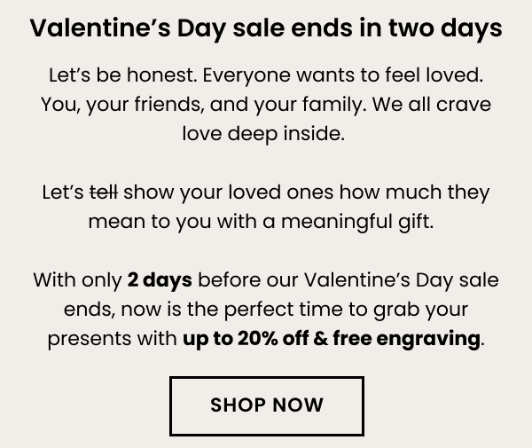 Valentine's Day sale ends in two days. Let's be honest. Everyone wants to feel loved. You, your friends, and your family. We all crave love deep inside. Let's show your loved ones how much they mean to you with a meaningful gift. 