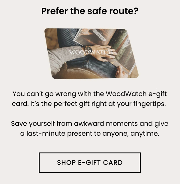 Prefer the safe route? You can't go wrong with the WoodWatch e-gift card. It's the perfect gift right at your fingertips. Save yourself from awkward moments and give a last-minute present to anyone, anytime. 