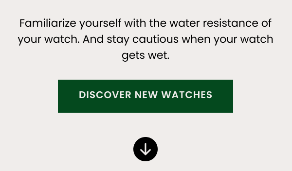 Familiarize yourself with the water resistance of your watch. And stay cautious when your watch gets wet.