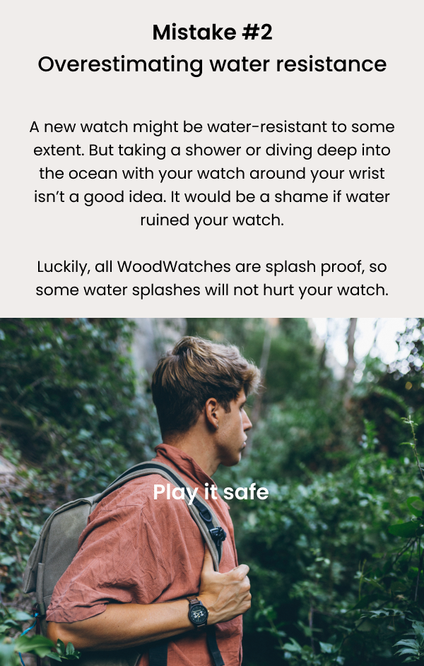 A new watch might be water-resistant to some extent. But taking a shower or diving deep into the ocean with your watch around your wrist isn't a good idea. It would be a shame if water ruined your watch. 