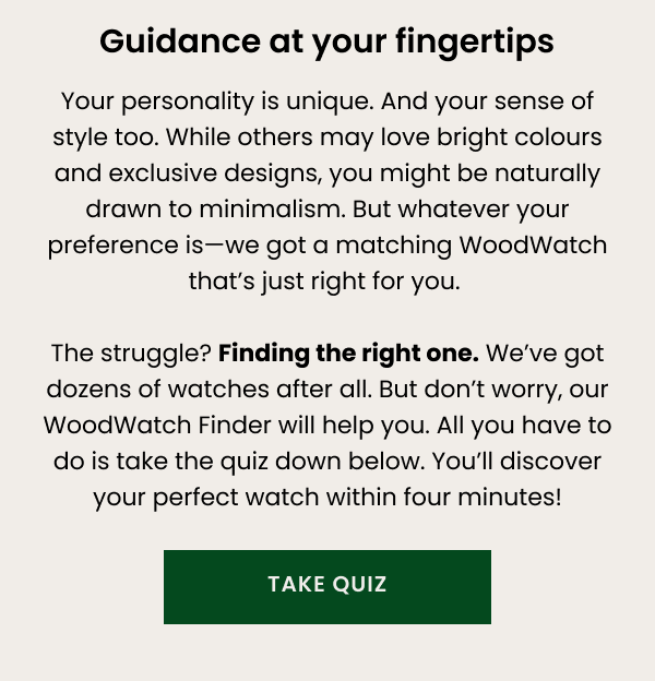 Guidance at your fingertips. Your personality is unique. And your sense of style too. While others may love bright colours and exclusive designs, you might be naturally drawn to minimalism. But whatever your preference is—we got a matching WoodWatch that's just right for you. Take the quiz below.