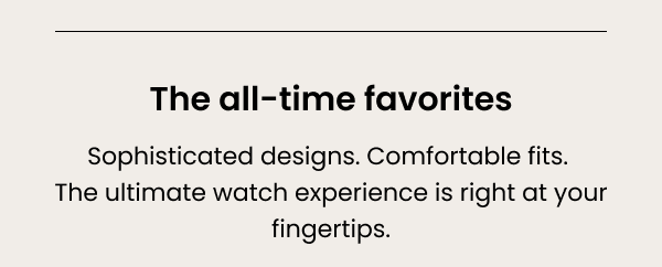 The all-time favorites. Sophisticated designs. Comfortable fits. The ultimate watch experience is right at your fingertips. 
