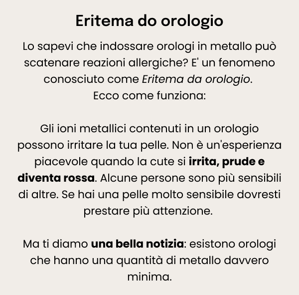 Eritema do orologio — Lo sapevi che indossare orologi in metallo può scatenare reazioni allergiche? E' un fenomeno conosciuto come Eritema da orologio. Ecco come funziona: Gli ioni metallici contenuti in un orologio possono irritare la tua pelle. Non è un'esperienza piacevole quando la cute si irrita, prude e diventa rossa. Alcune persone sono più sensibili di altre. Se hai una pelle molto sensibile dovresti prestare più attenzione. 