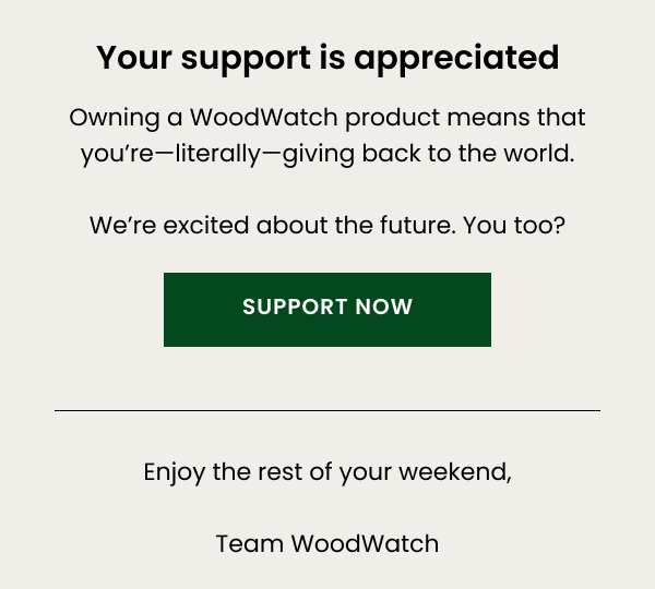 Your support is appreciated — Owning a WoodWatch product means that you're—literally—giving back to the world. We're excited about the future. You too?