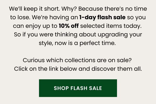 We'll keep it short. Why? Because there's no time to lose. We're having an 1-day flash sale so you can enjoy up to 10% off selected items today. So if you were thinking about upgrading your style, now is a perfect time. Curious which collections are on sale? Click on the link below and discover them all. 