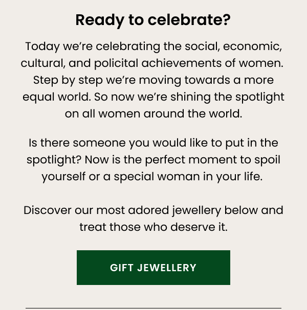 Ready to celebrate? Today we're celebrating the social, economic, cultural, and political achievements of women. Step by step we're moving towards a more equal world. So now we're shining the spotlight on all women around the world. Is there someone you would like to put in the spotlight? Now is the perfect moment to spoil yourself or a special woman in your life. Discover our most adored jewellery below and treat those who deserve it.