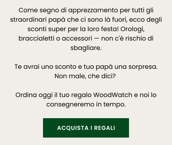 Come segno di apprezzamento per tutti gli straordinari papà che ci sono là fuori, ecco degli sconti super per la loro festa!   Orologi, braccialetti o accessori — non c'è rischio di sbagliare.  Te avrai uno sconto e tuo papà una sorpresa. Non male, che dici?   Ordina oggi il tuo regalo WoodWatch e noi lo consegneremo in tempo.