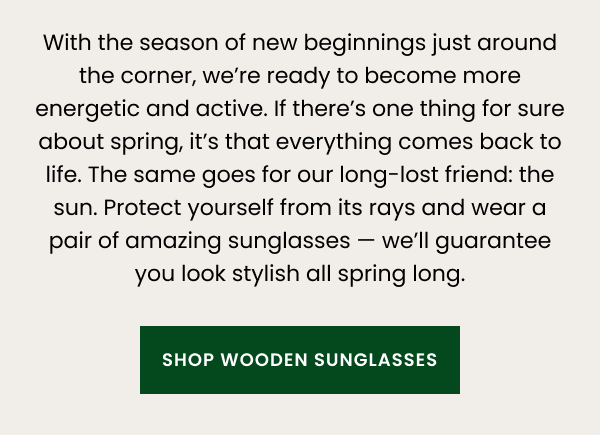 With the season of new beginnings just around the corner, we’re ready to become more energetic and active. If there’s one thing for sure about spring, it’s that everything comes back to life. The same goes for our long-lost friend: the sun. Protect yourself from its rays and wear a pair of amazing sunglasses. We’ll guarantee you look stylish all spring long. 