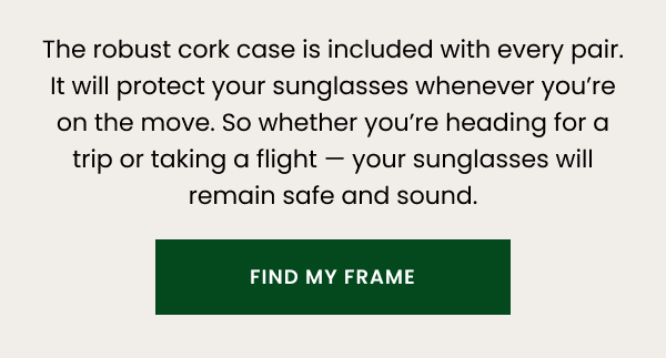 The robust cork case is included with every pair. It will protect your glasses whenever you’re on the move. So whether you’re heading for a trip or taking a flight — your glasses will remain safe and sound. 