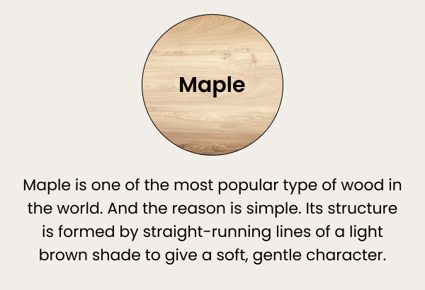 Maple — it's one of the most popular type of wood in the world. And the reason is simple. Its structure is formed by straight-running lines of a light brown shade to give a soft, gentle character.