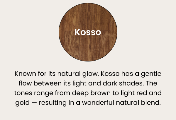 Kosso — known for its natural glow, Kosso has a gentle flow between its light and dark shades. The tones range from deep brown to light red and gold — resulting in a wonderful natural blend.