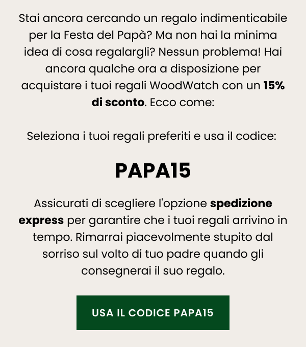 Stai ancora cercando un regalo indimenticabile per la Festa del Papà? Ma non hai la minima idea di cosa regalargli? Nessun problema! Hai ancora qualche ora a disposizione per acquistare i tuoi regali WoodWatch con un 15% di sconto. Ecco come: Seleziona i tuoi regali preferiti e usa il codice: PAPA15