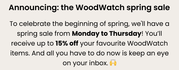 Announcing: the WoodWatch spring sale — to celebrate the beginning of spring, we'll have a spring sale from Monday to Thursday! You'll receive up to 15% off your favourite WoodWatch items. And all you have to do now is keep an eye on your inbox.