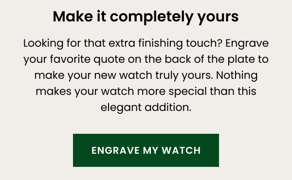 Make it completely yours — looking for that extra finishing touch? Engrave your favourite quote on the back of the plate to make your new watch truly yours. Nothing makes your watch more special than this elegant addition.  