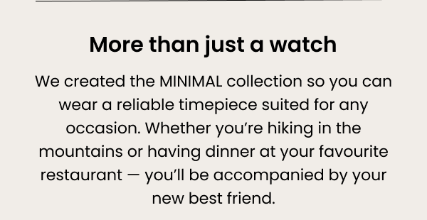 More than just a watch — we created the MINIMAL collection so you can wear a reliable timepiece suited for any occasion. Whether you're hiking in the mountains or having dinner at your favourite restaurant — you'll be accompanied by your new best friend.