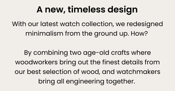 A new timeless design — with our latest watch collection, we redesigned minimalism from the ground up. How? By combining two age-old crafts where woodworkers bring out the finest details from our best selection of wood, and watchmakers bring all engineering together. 