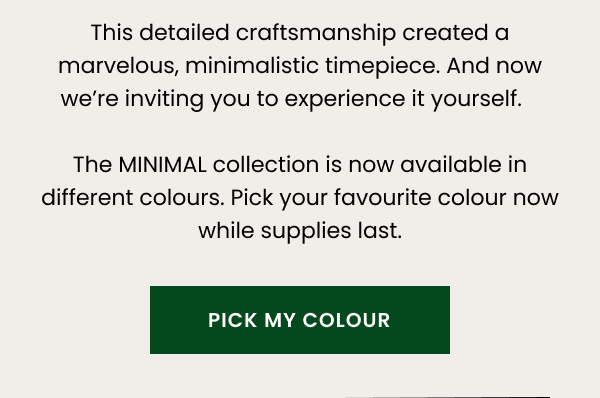This detailed craftsmanship created a marvelous, minimalistic timepiece. And now we're inviting you to experience it yourself. The MINIMAL collection is now available in different colours. Pick your favorite colour now while supplies last.