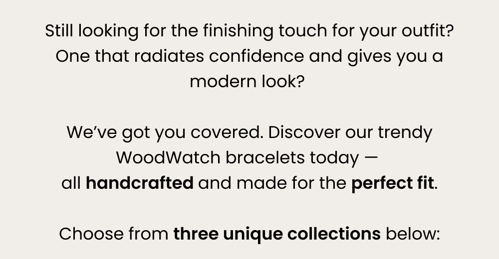 Still looking for the finishing touch for your outfit? One that radiates confidence and gives you a modern look? We've got you covered. Discover our trendy WoodWatch bracelets today — all handcrafted and made for the perfect fit. Choose from three unique collections below: