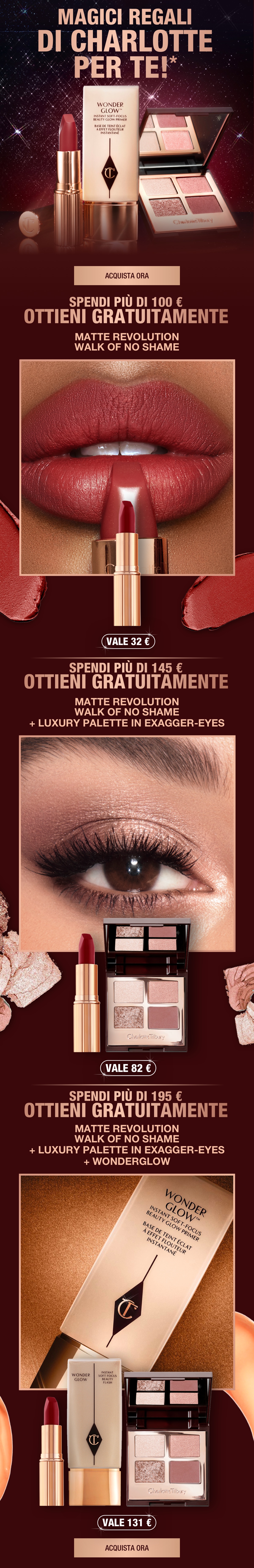 MAGICI REGALI DI CHARLOTTE PER TE!* SPENDI PIÙ DI 100 € E OTTIENI GRATUITAMENTE MATTE REVOLUTION WALK OF NO SHAME SPENDI PIÙ DI 145 € E OTTIENI GRATUITAMENTE + LUXURY PALETTE EXAGGER-EYES SPENDI PIÙ DI 195 € E OTTIENI GRATUITAMENTE + WONDERGLOW