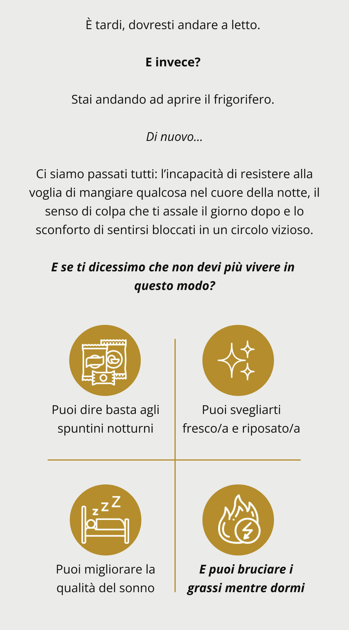 È tardi, dovresti andare a letto.   E invece?   Stai andando ad aprire il frigorifero.   Di nuovo...  Ci siamo passati tutti: l’incapacità di resistere alla voglia di mangiare qualcosa nel cuore della notte, il senso di colpa che ti assale il giorno dopo e lo sconforto di sentirsi bloccati in un circolo vizioso.  E se ti dicessimo che non devi più vivere in questo modo?  Puoi dire basta agli spuntini notturni Puoi svegliarti fresco/a e riposato/a Puoi migliorare la qualità del sonno E puoi bruciare i grassi mentre dormi
