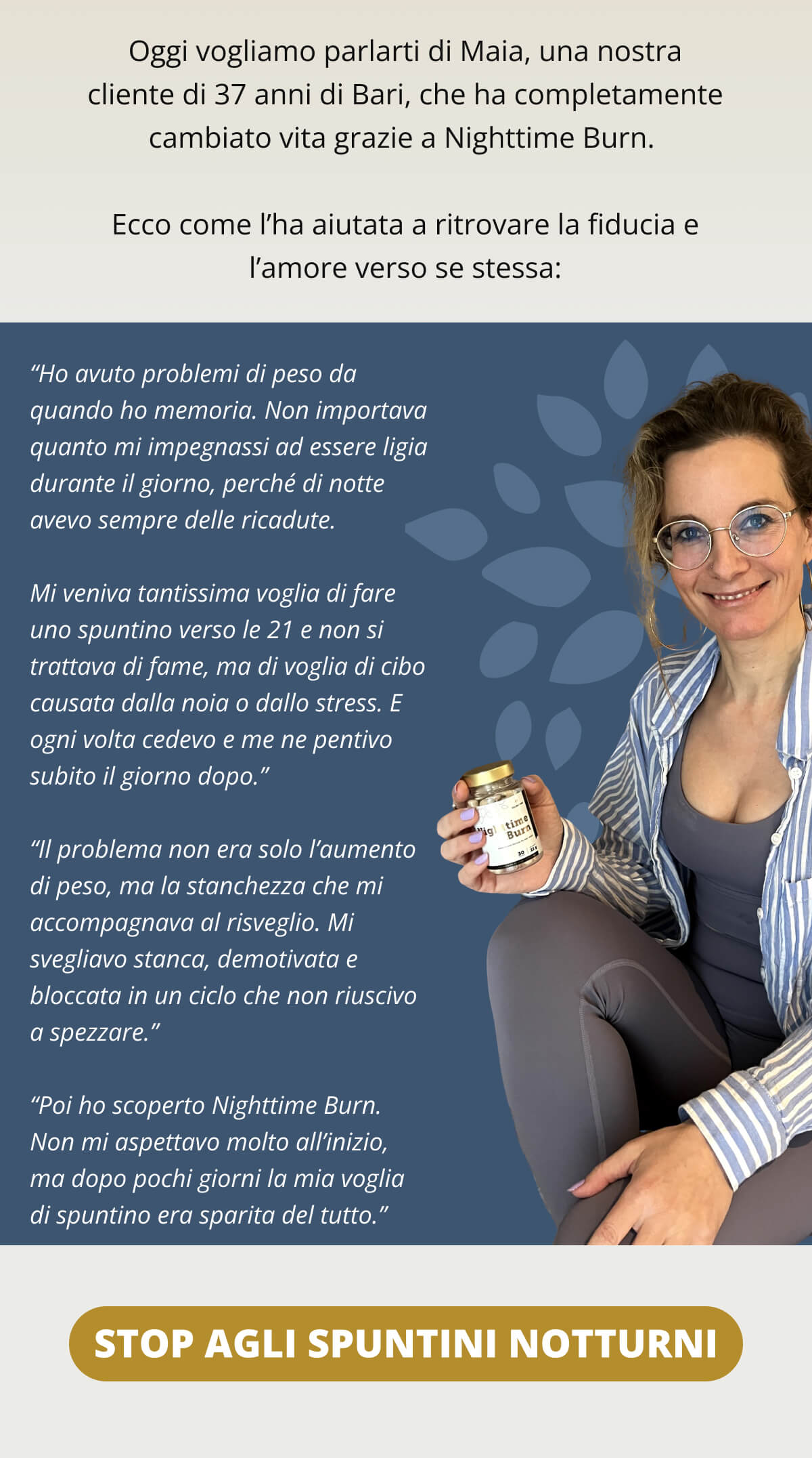 Oggi vogliamo parlarti di Maia, una nostra cliente di 37 anni di Bari, che ha completamente cambiato vita grazie a Nighttime Burn.  Ecco come l’ha aiutata a ritrovare la fiducia e l’amore verso se stessa:  “Ho avuto problemi di peso da quando ho memoria. Non importava quanto mi impegnassi ad essere ligia durante il giorno, perché di notte avevo sempre delle ricadute.  Mi veniva tantissima voglia di fare uno spuntino verso le 21 e non si trattava di fame, ma di voglia di cibo causata dalla noia o dallo stress. E ogni volta cedevo e me ne pentivo subito il giorno dopo.”  “Il problema non era solo l’aumento di peso, ma la stanchezza che mi accompagnava al risveglio. Mi svegliavo stanca, demotivata e bloccata in un ciclo che non riuscivo a spezzare.”  “Poi ho scoperto Nighttime Burn. Non mi aspettavo molto all’inizio, ma dopo pochi giorni la mia voglia di spuntino era sparita del tutto.”