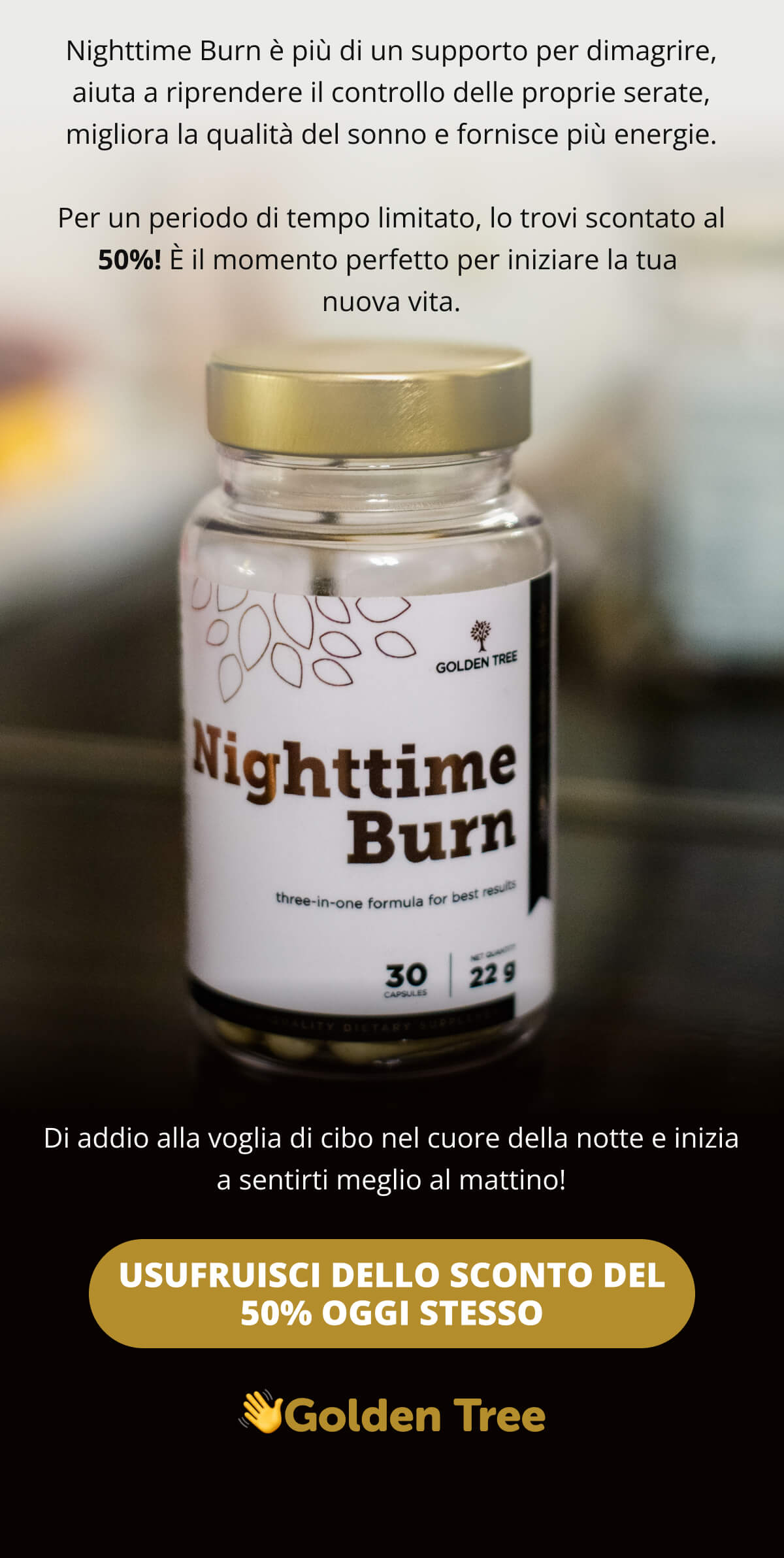 Nighttime Burn è più di un supporto per dimagrire, aiuta a riprendere il controllo delle proprie serate, migliora la qualità del sonno e fornisce più energie.  Per un periodo di tempo limitato, lo trovi scontato al 50%! È il momento perfetto per iniziare la tua nuova vita.  Di addio alla voglia di cibo nel cuore della notte e inizia a sentirti meglio al mattino!