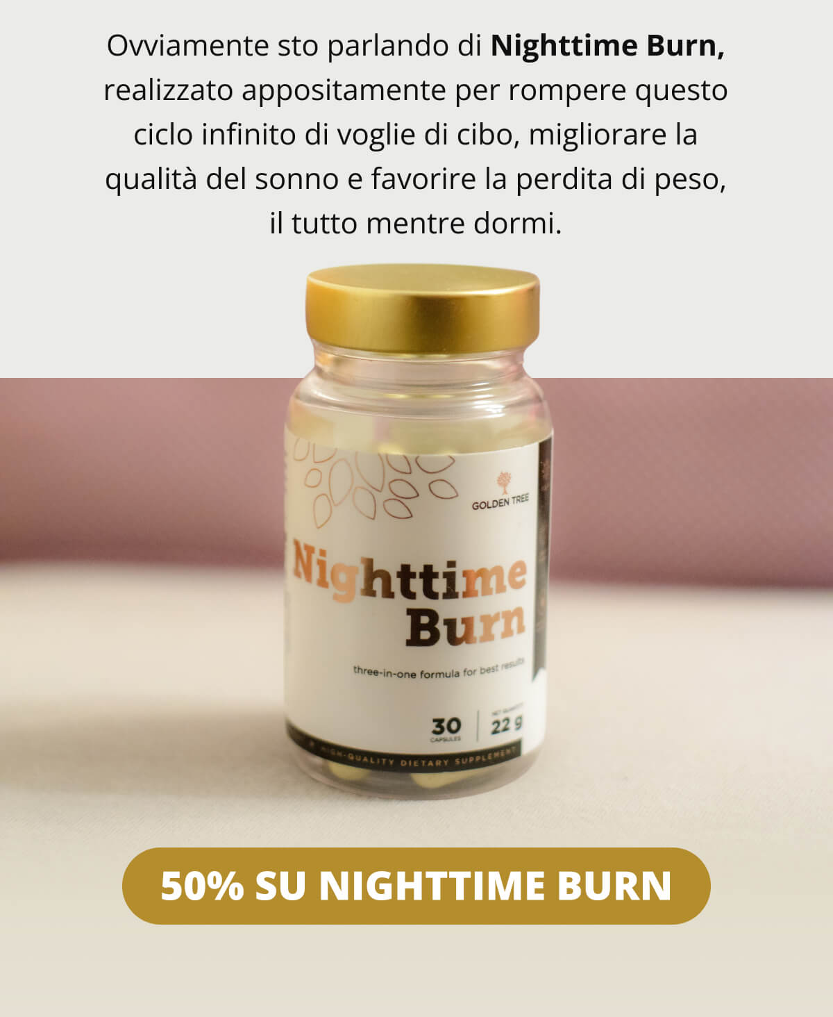Ovviamente sto parlando di Nighttime Burn, realizzato appositamente per rompere questo ciclo infinito di voglie di cibo, migliorare la qualità del sonno e favorire la perdita di peso, il tutto mentre dormi.