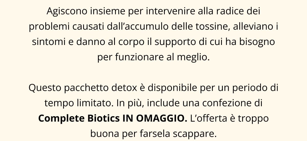 Agiscono insieme per intervenire alla radice dei problemi causati dall’accumulo delle tossine, alleviano i sintomi e danno al corpo il supporto di cui ha bisogno per funzionare al meglio.  Questo pacchetto detox è disponibile per un periodo di tempo limitato. In più, include una confezione di Complete Biotics IN OMAGGIO. L’offerta è troppo buona per farsela scappare.