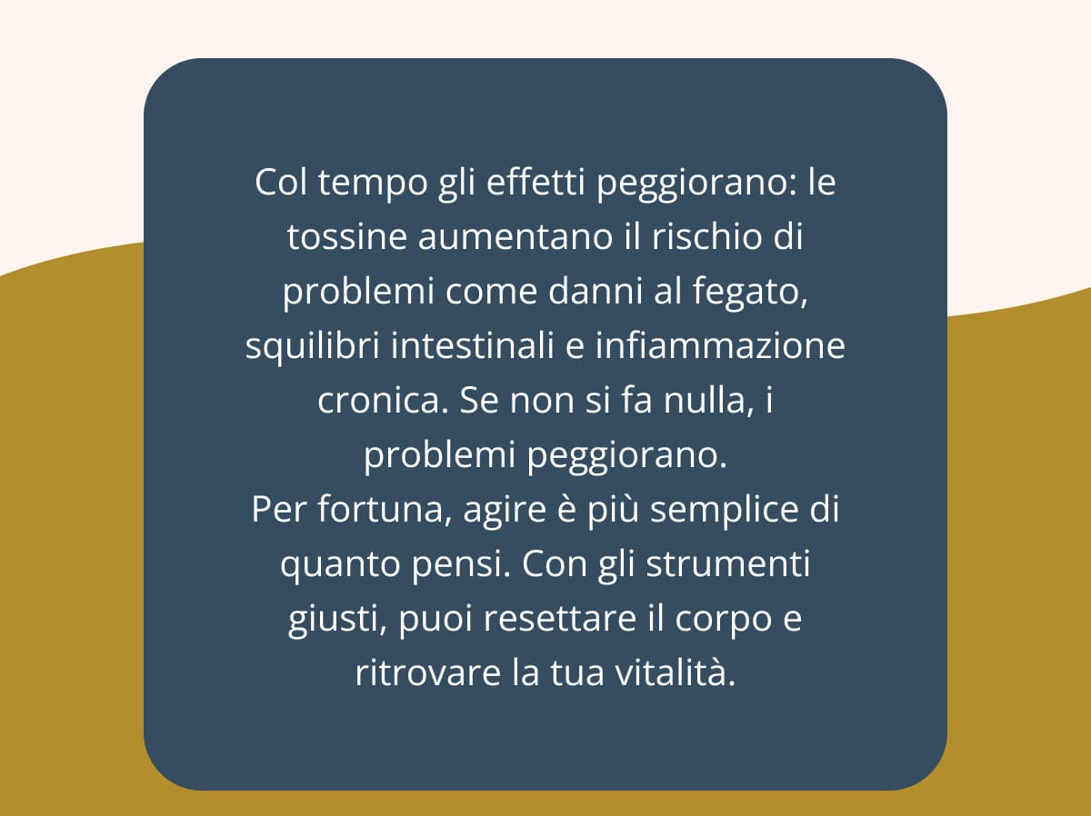 Col tempo gli effetti peggiorano: le tossine aumentano il rischio di problemi come danni al fegato, squilibri intestinali e infiammazione cronica. Se non si fa nulla, i problemi peggiorano. Per fortuna, agire è più semplice di quanto pensi. Con gli strumenti giusti, puoi resettare il corpo e ritrovare la tua vitalità.