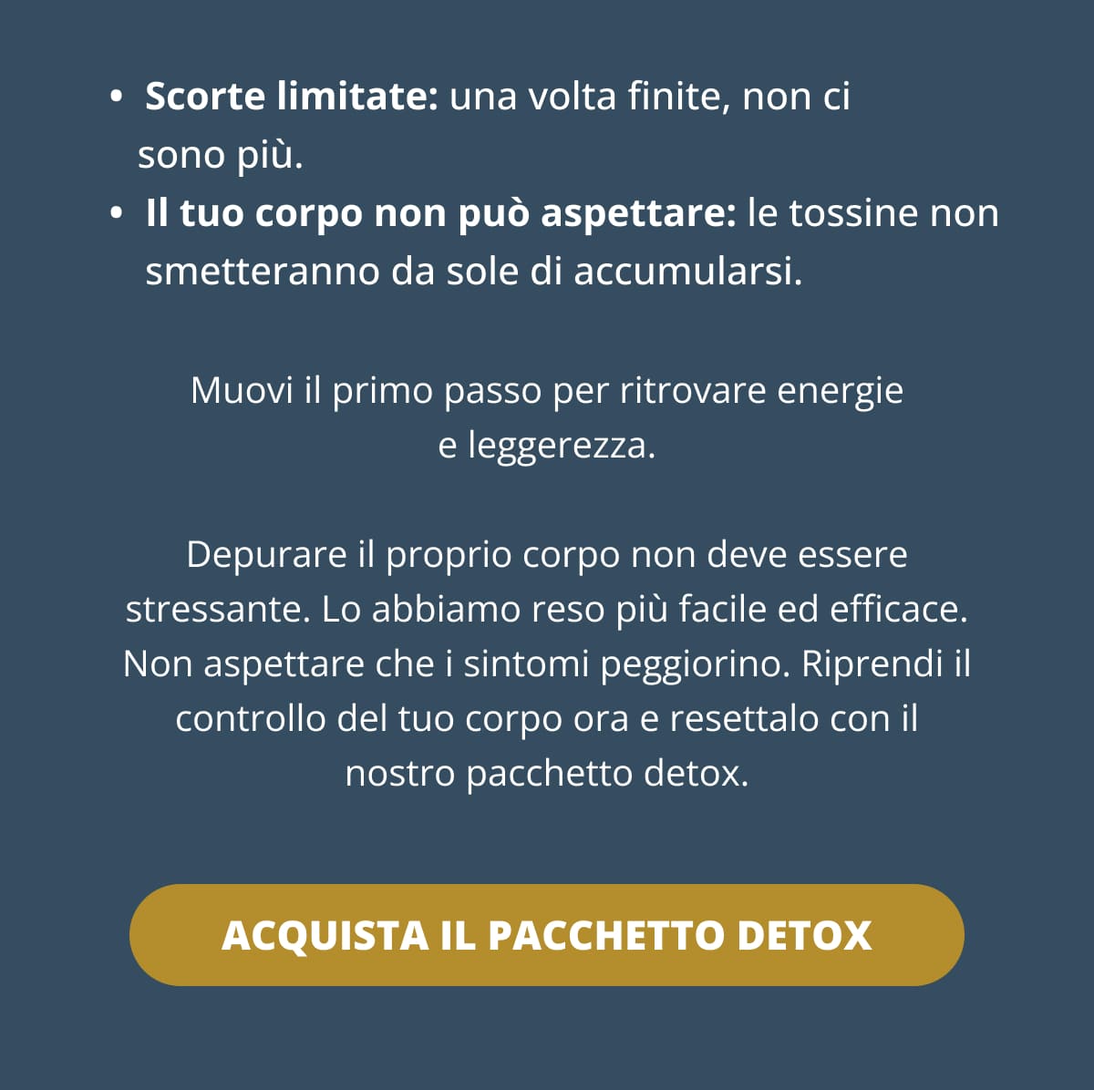 Scorte limitate: una volta finite, non ci sono più. Il tuo corpo non può aspettare: le tossine non smetteranno da sole di accumularsi. Muovi il primo passo per ritrovare energie e leggerezza. Depurare il proprio corpo non deve essere stressante. Lo abbiamo reso più facile ed efficace. Non aspettare che i sintomi peggiorino. Riprendi il controllo del tuo corpo ora e resettalo con il nostro pacchetto detox.