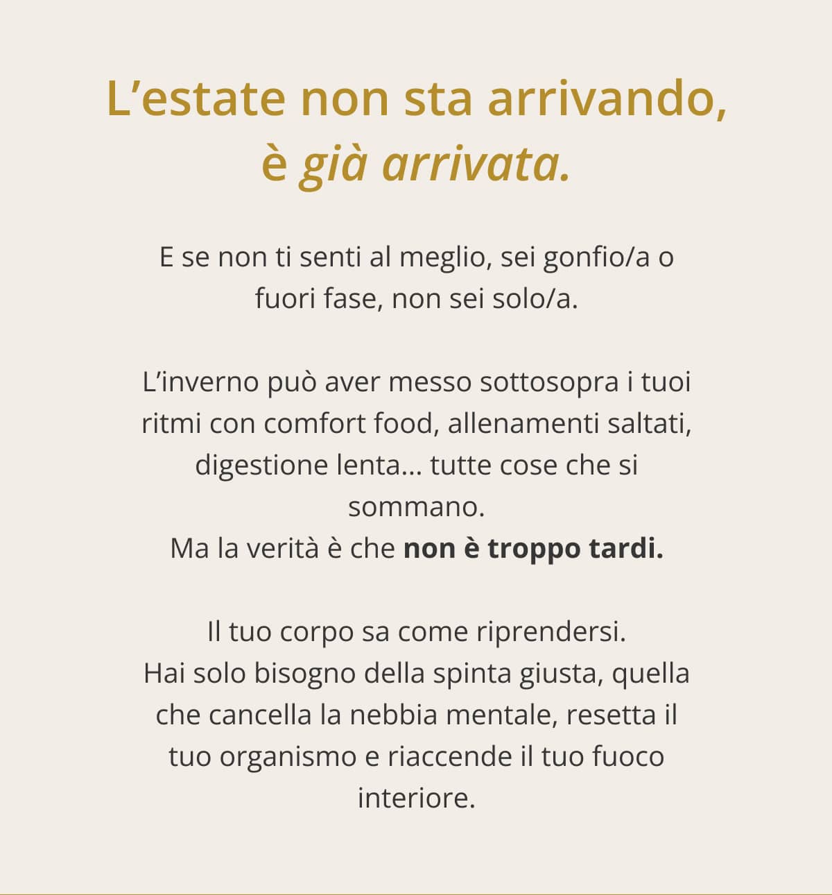 L’estate non sta arrivando, è già arrivata. E se non ti senti al meglio, sei gonfio/a o fuori fase, non sei solo/a. L’inverno può aver messo sottosopra i tuoi ritmi con comfort food, allenamenti saltati, digestione lenta... tutte cose che si sommano. Ma la verità è che non è troppo tardi. Il tuo corpo sa come riprendersi. Hai solo bisogno della spinta giusta, quella che cancella la nebbia mentale, resetta il tuo organismo e riaccende il tuo fuoco interiore.