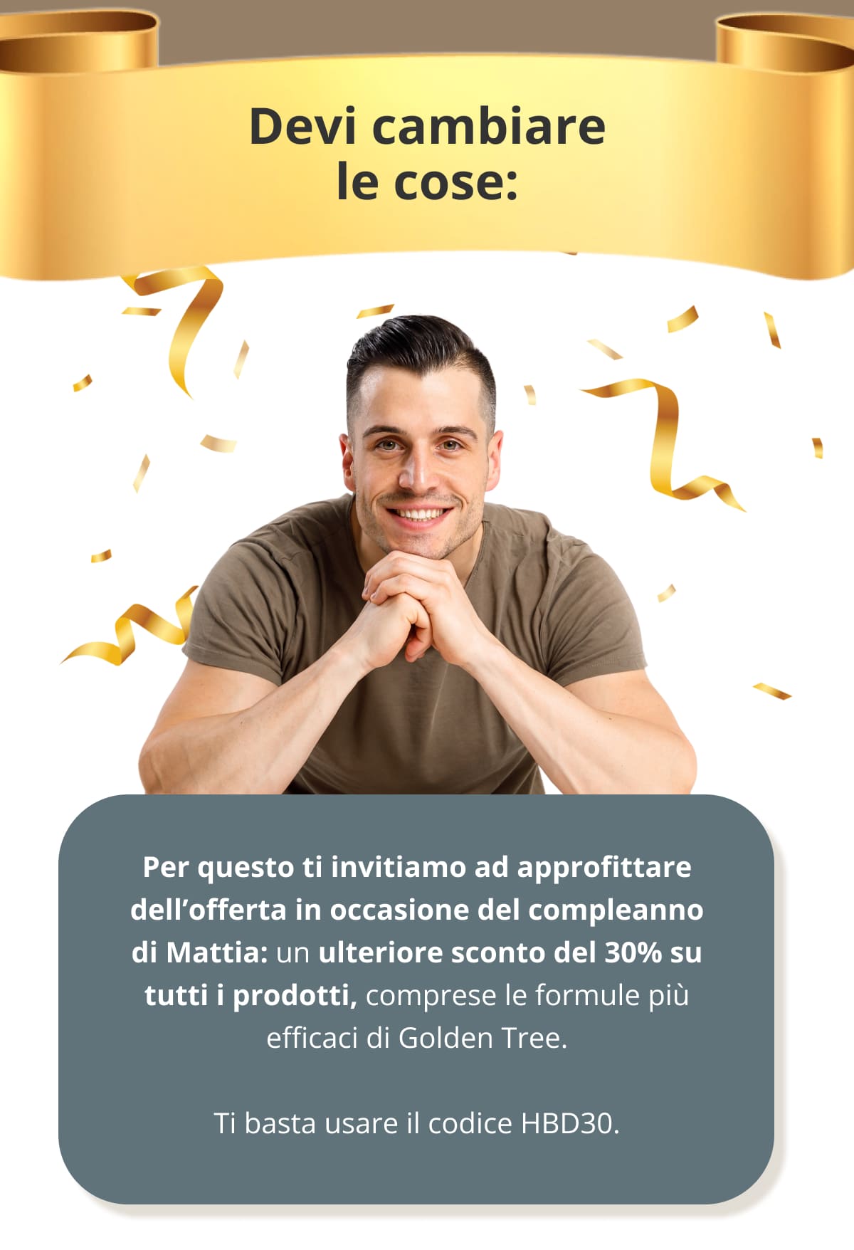 Devi cambiare le cose: Per questo ti invitiamo ad approfittare dell’offerta in occasione del compleanno di Mattia: un ulteriore sconto del 30% su tutti i prodotti, comprese le formule più efficaci di Golden Tree.  Ti basta usare il codice HBD30.