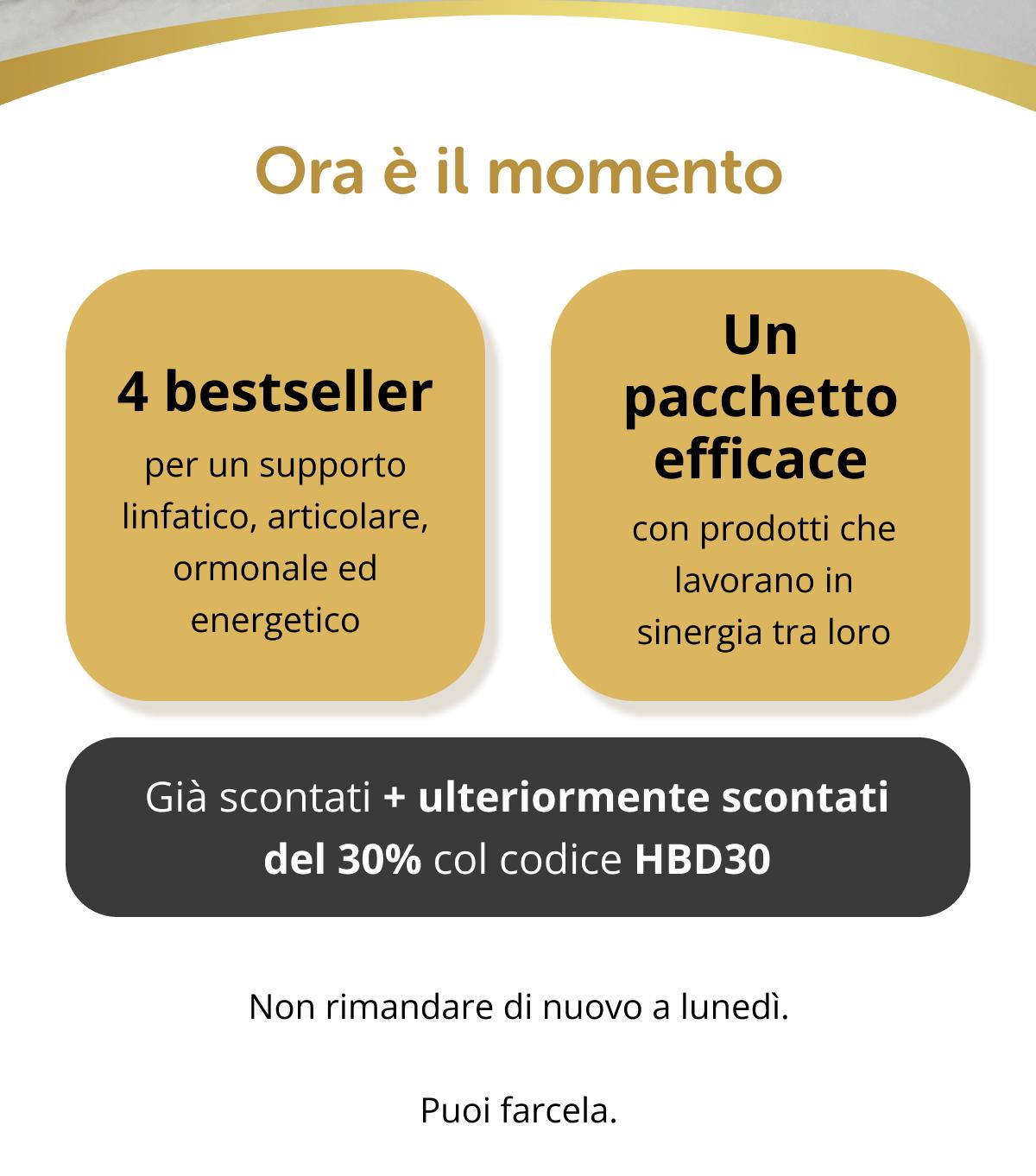 Ora è il momento 4 bestseller per un supporto linfatico, articolare, ormonale ed energetico Un pacchetto efficace con prodotti che lavorano in sinergia tra loro Già scontati + ulteriormente scontati del 30% col codice HBD30   Non rimandare di nuovo a lunedì. Puoi farcela.