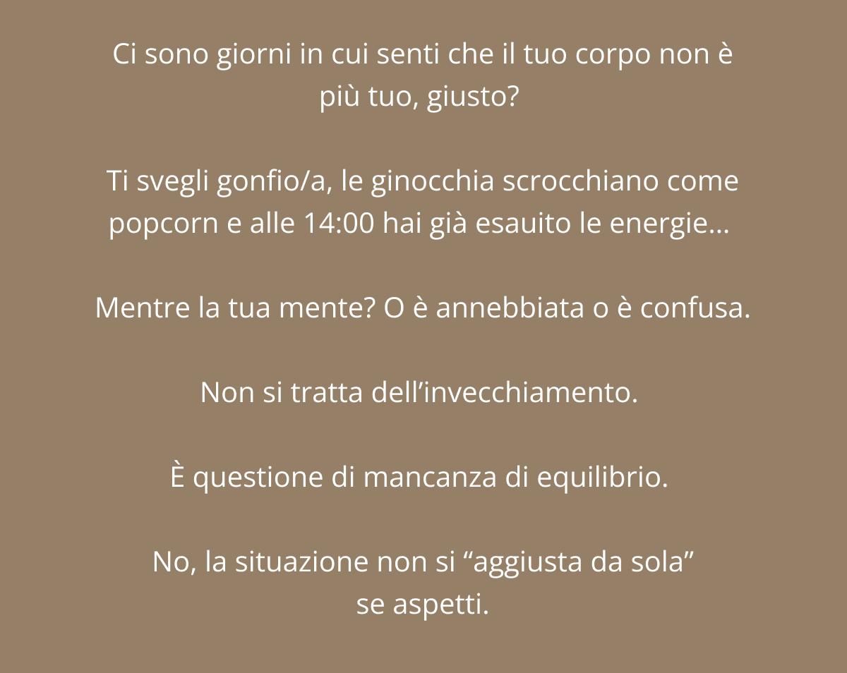 Ci sono giorni in cui senti che il tuo corpo non è più tuo, giusto?  Ti svegli gonfio/a, le ginocchia fanno rumore come popcorn e alle 14:00 non hai già più energie…  Mentre la tua mente? O è annebbiata o è confusa. Non si tratta dell’invecchiamento.  È questione di mancanza di equilibrio.  No, la situazione non si “aggiusta da sola” se aspetti.