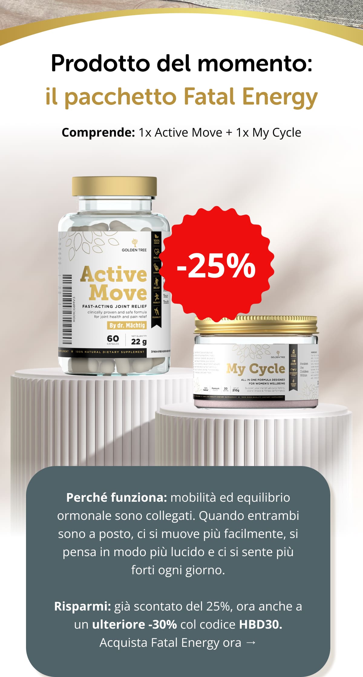 Prodotto del momento: il pacchetto Fatal Energy  Comprende: 1x Active Move + 1x My Cycle  Perché funziona: mobilità ed equilibrio ormonale sono collegati. Quando entrambi sono a posto, ci si muove più facilmente, si pensa in modo più lucido e ci si sente più forti ogni giorno.  Risparmi: già scontato del 25%, ora anche a un ulteriore -30% col codice HBD30. Acquista Fatal Energy ora → ACQUISTA IL PACCHETTO FATAL ENERGY