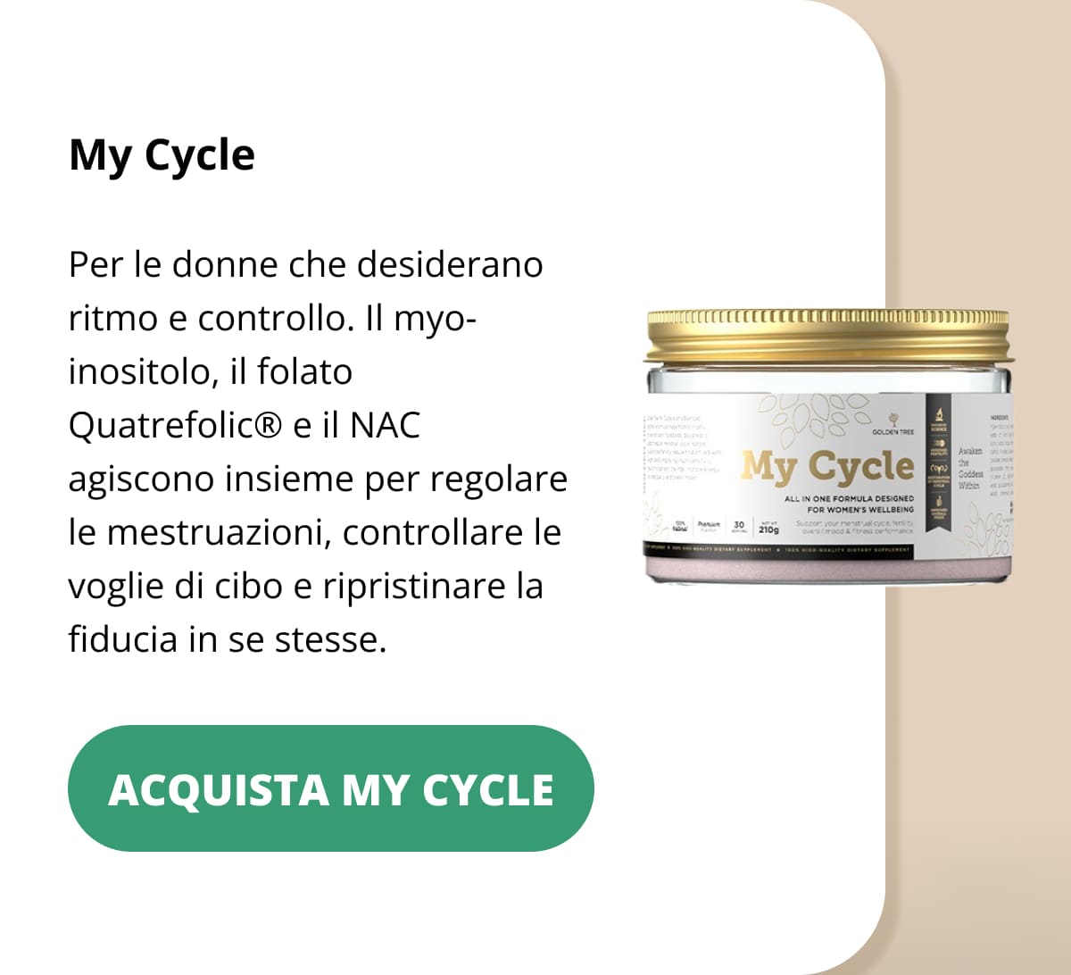 My Cycle Per le donne che desiderano ritmo e controllo. Il myo-inositolo, il folato Quatrefolic® e il NAC agiscono insieme per regolare le mestruazioni, controllare le voglie di cibo e ripristinare la fiducia in se stesse. ACQUISTA MY CYCLE