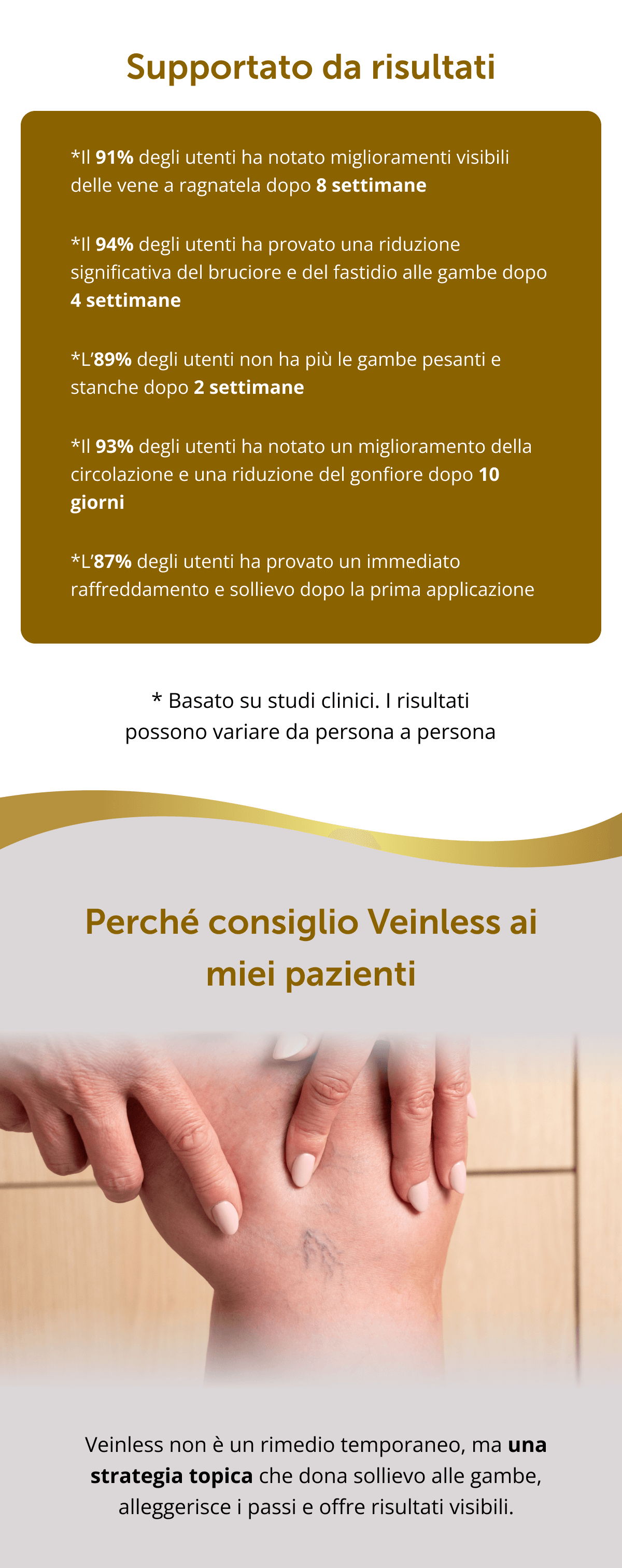 Supportato da risultati *Il 91% degli utenti ha notato miglioramenti visibili delle vene a ragnatela dopo 8 settimane   *Il 94% degli utenti ha provato una riduzione significativa del bruciore e del fastidio alle gambe dopo 4 settimane   *L’89% degli utenti non ha più le gambe pesanti e stanche dopo 2 settimane   *Il 93% degli utenti ha notato un miglioramento della circolazione e una riduzione del gonfiore dopo 10 giorni   *L’87% degli utenti ha provato un immediato raffreddamento e sollievo dopo la prima applicazione * Basato su studi clinici. I risultati possono variare da persona a persona Perché consiglio Veinless ai miei pazienti Veinless non è un rimedio temporaneo, ma una strategia topica che dona sollievo alle gambe, alleggerisce i passi e offre risultati visibili.