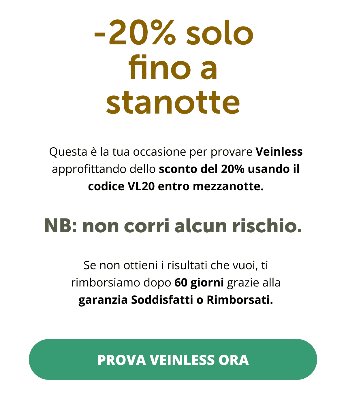 -20% solo fino a stanotte Questa è la tua occasione per provare Veinless approfittando dello sconto del 20% usando il codice VL20 entro mezzanotte.  NB: non corri alcun rischio.  Se non ottieni i risultati che vuoi, ti rimborsiamo dopo 60 giorni grazie alla garanzia Soddisfatti o Rimborsati. Prova Veinless ora <<