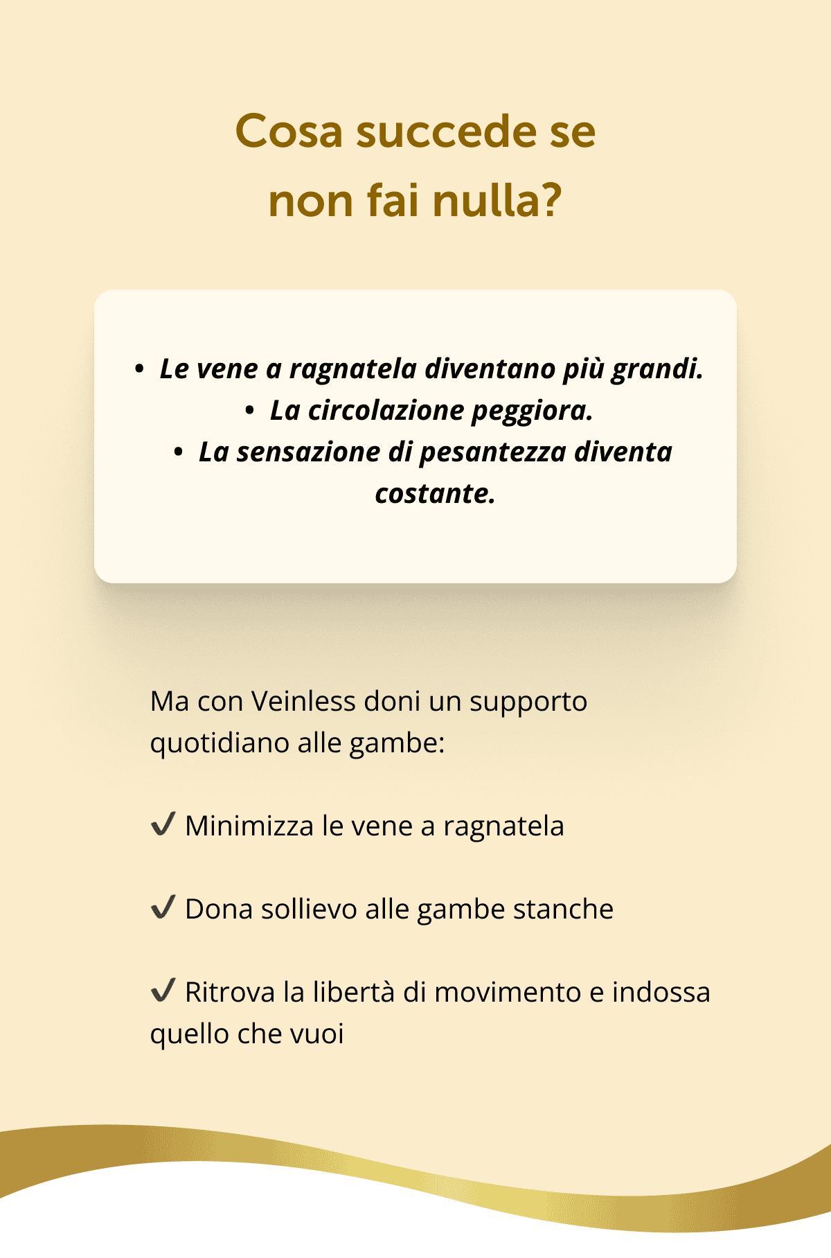 Cosa succede se non fai nulla? Le vene a ragnatela diventano più grandi. La circolazione peggiora. La sensazione di pesantezza diventa costante. Ma con Veinless doni un supporto quotidiano alle gambe: ✔ Minimizza le vene a ragnatela ✔ Dona sollievo alle gambe stanche ✔ Ritrova la libertà di movimento e indossa quello che vuoi