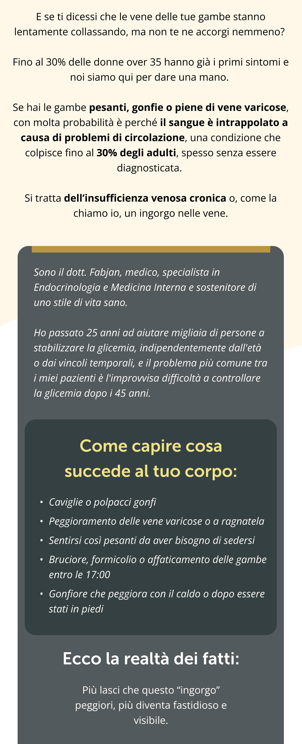 E se ti dicessi che le vene delle tue gambe stanno lentamente collassando, ma non te ne accorgi nemmeno? Fino al 30% delle donne over 35 hanno già i primi sintomi e noi siamo qui per dare una mano. Se hai le gambe pesanti, gonfie o piene di vene varicose, con molta probabilità è perché il sangue è intrappolato a causa di problemi di circolazione, una condizione che colpisce fino al 30% degli adulti, spesso senza essere diagnosticata. Si tratta dell’insufficienza venosa cronica o, come la chiamo io, un ingorgo nelle vene.  Sono il dott. Fabjan, medico, specialista in Endocrinologia e Medicina Interna e sostenitore di uno stile di vita sano.  Ho passato 25 anni ad aiutare migliaia di persone a stabilizzare la glicemia, indipendentemente dall'età o dai vincoli temporali, e il problema più comune tra i miei pazienti è l'improvvisa difficoltà a controllare la glicemia dopo i 45 anni. Come capire cosa succede al tuo corpo: Caviglie o polpacci gonfi Peggioramento delle vene varicose o a ragnatela Sentirsi così pesanti da aver bisogno di sedersi Bruciore, formicolio o affaticamento delle gambe entro le 17:00 Gonfiore che peggiora con il caldo o dopo essere stati in piedi Ecco la realtà dei fatti: Più lasci che questo “ingorgo” peggiori, più diventa fastidioso e visibile.