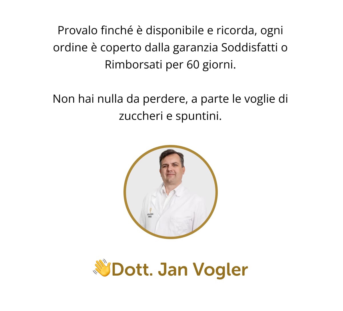 Provalo finché è disponibile e ricorda, ogni ordine è coperto dalla garanzia Soddisfatti o Rimborsati per 60 giorni. Non hai nulla da perdere, a parte le voglie di zuccheri e spuntini. 👋Dott. Jan Vogler 