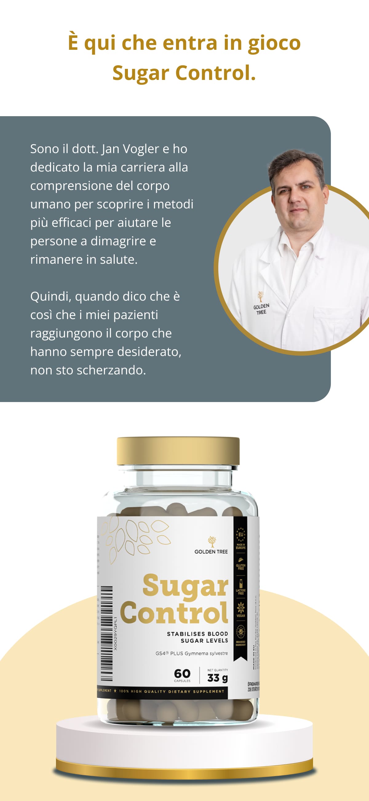 È qui che entra in gioco Sugar Control. Sono il dott. Jan Vogler e ho dedicato la mia carriera alla comprensione del corpo umano per scoprire i metodi più efficaci per aiutare le persone a dimagrire e rimanere in salute.  Quindi, quando dico che è così che i miei pazienti raggiungono il corpo che hanno sempre desiderato, non sto scherzando.
