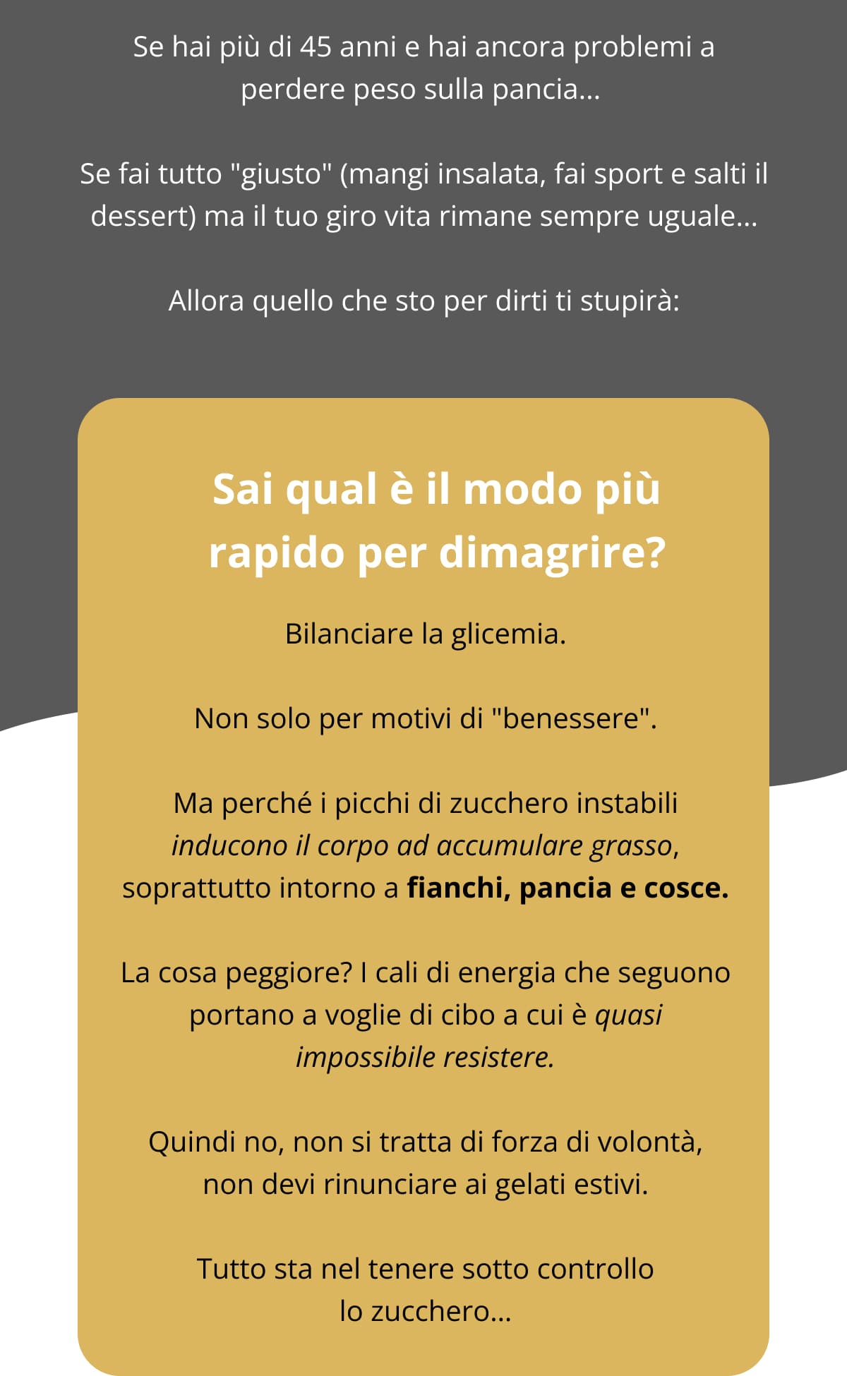 Se hai più di 45 anni e hai ancora problemi a perdere peso sulla pancia...  Se fai tutto "giusto" (mangi insalata, fai sport e salti il dessert) ma il tuo giro vita rimane sempre uguale... Allora quello che sto per dirti ti stupirà: Sai qual è il modo più rapido per dimagrire? Bilanciare la glicemia. Non solo per motivi di "benessere". Ma perché i picchi di zucchero instabili inducono il corpo ad accumulare grasso, soprattutto intorno a fianchi, pancia e cosce. La cosa peggiore? I cali di energia che seguono portano a voglie di cibo a cui è quasi impossibile resistere. Quindi no, non si tratta di forza di volontà, non devi rinunciare ai gelati estivi. Tutto sta nel tenere sotto controllo lo zucchero…