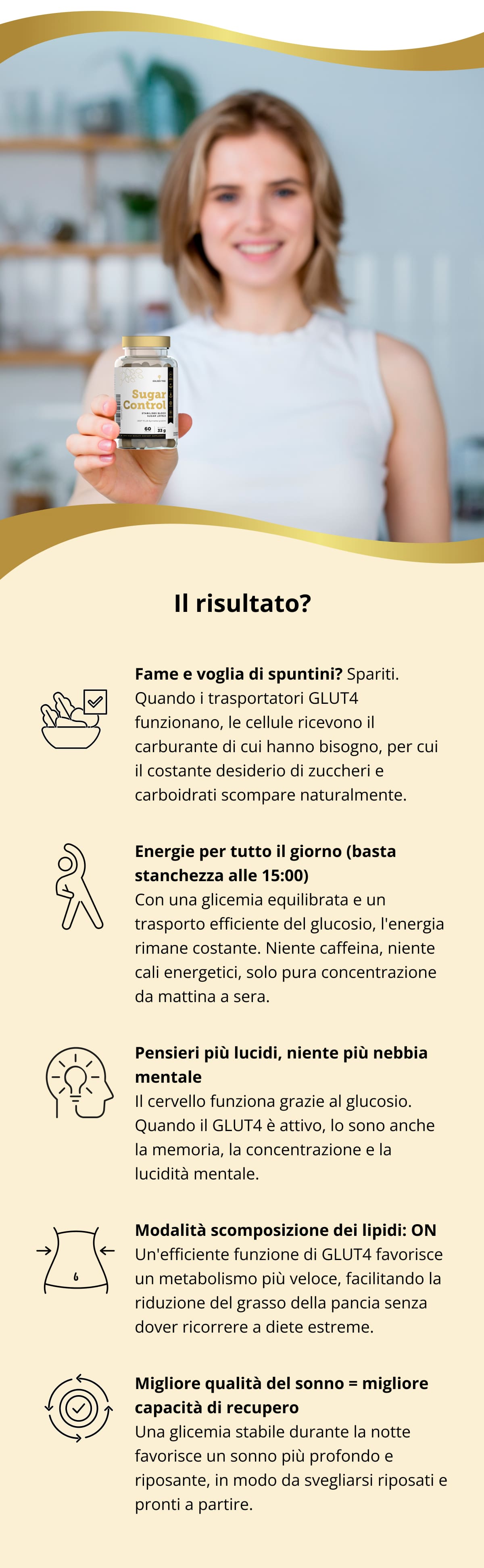 Il risultato? ✔️ Fame e voglia di spuntini? Spariti. Quando i trasportatori GLUT4 funzionano, le cellule ricevono il carburante di cui hanno bisogno, per cui il costante desiderio di zuccheri e carboidrati scompare naturalmente. ✔️ Energie per tutto il giorno (basta stanchezza alle 15:00) Con una glicemia equilibrata e un trasporto efficiente del glucosio, l'energia rimane costante. Niente caffeina, niente cali energetici, solo pura concentrazione da mattina a sera. ✔️ Pensieri più lucidi, niente più nebbia mentale Il cervello funziona grazie al glucosio. Quando il GLUT4 è attivo, lo sono anche la memoria, la concentrazione e la lucidità mentale. ✔️ Modalità scomposizione dei lipidi: ON Un'efficiente funzione di GLUT4 favorisce un metabolismo più veloce, facilitando la riduzione del grasso della pancia senza dover ricorrere a diete estreme. ✔️ Migliore qualità del sonno = migliore capacità di recupero Una glicemia stabile durante la notte favorisce un sonno più profondo e riposante, in modo da svegliarsi riposati e pronti a partire.