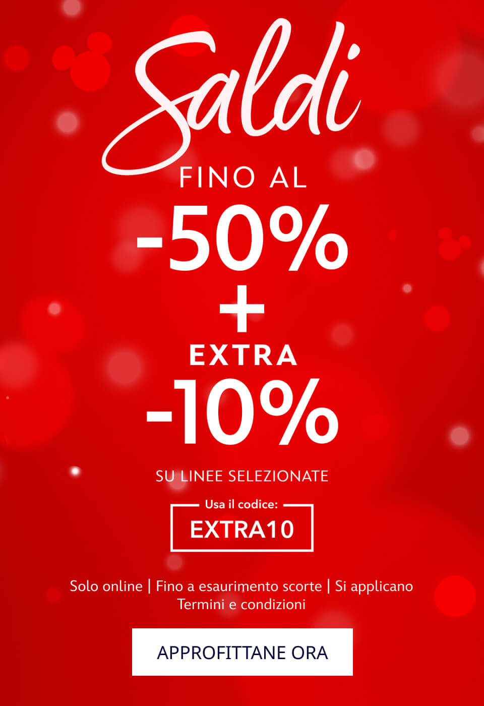 Saldi. FINO AL -50% + EXTRA -10% SU LINEE SELEZIONATE. Usa il codice: EXTRA10. Solo online | Fino a esaurimento scorte | Si applicano Termini e condizioni. APPROFITTANE ORA