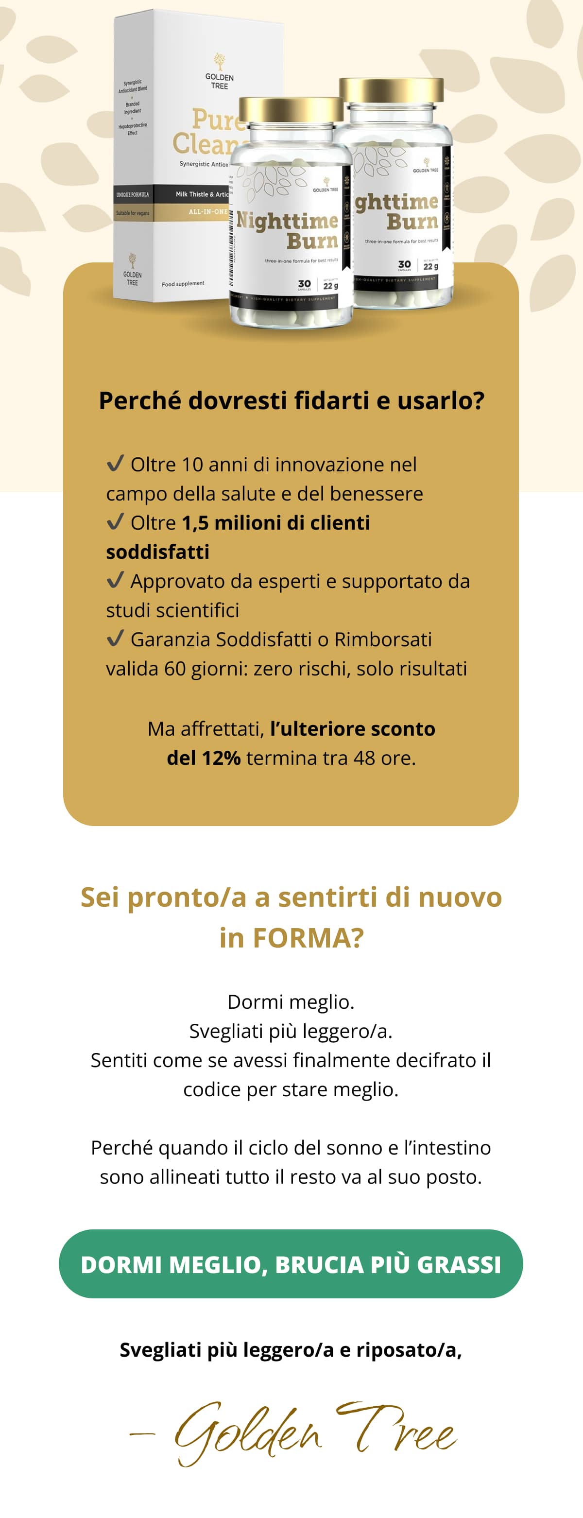 ✨ Perché dovresti fidarti e usarlo? ✔️ Oltre 10 anni di innovazione nel campo della salute e del benessere ✔️ Oltre 1,5 milioni di clienti soddisfatti ✔️ Approvato da esperti e supportato da studi scientifici ✔️ Garanzia Soddisfatti o Rimborsati valida 60 giorni: zero rischi, solo risultati Ma affrettati, l’ulteriore sconto del 12% termina tra 48 ore.  🔥 Sei pronto/a a sentirti di nuovo in FORMA? Dormi meglio. Svegliati più leggero/a. Sentiti come se avessi finalmente decifrato il codice per stare meglio. Perché quando il ciclo del sonno e l’intestino sono allineati tutto il resto va al suo posto. Dormi meglio, brucia più grassi » Svegliati più leggero/a e riposato/a, Golden Tree
