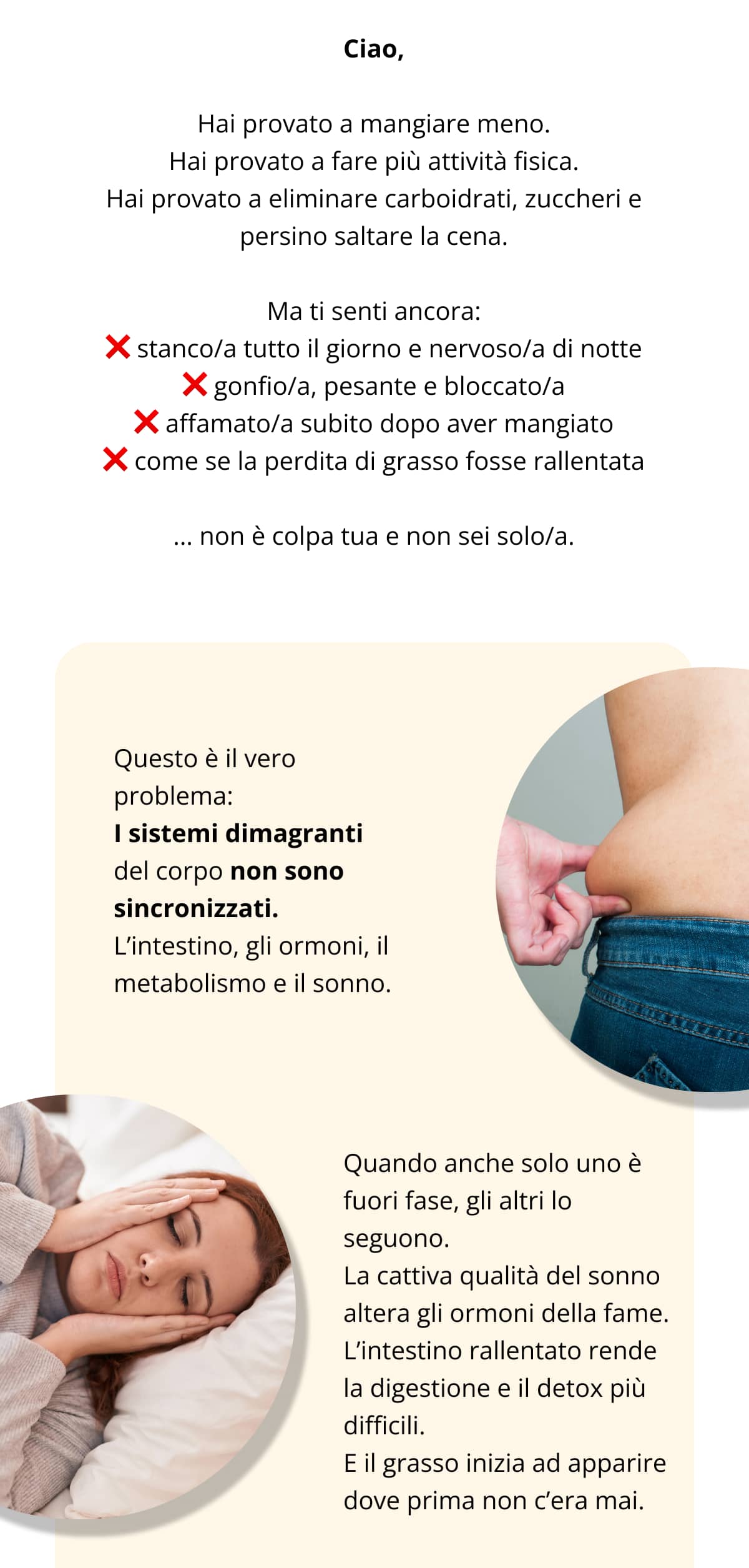 Ciao, Hai provato a mangiare meno. Hai provato a fare più attività fisica. Hai provato a eliminare carboidrati, zuccheri e persino saltare la cena. Ma ti senti ancora: ❌ stanco/a tutto il giorno e nervoso/a di notte ❌ gonfio/a, pesante e bloccato/a ❌ affamato/a subito dopo aver mangiato ❌ come se la perdita di grasso fosse rallentata ... non è colpa tua e non sei solo/a. Questo è il vero problema: I sistemi dimagranti del corpo non sono sincronizzati. L’intestino, gli ormoni, il metabolismo e il sonno. Quando anche solo uno è fuori fase, gli altri lo seguono. La cattiva qualità del sonno altera gli ormoni della fame. L’intestino rallentato rende la digestione e il detox più difficili. E il grasso inizia ad apparire dove prima non c’era mai.